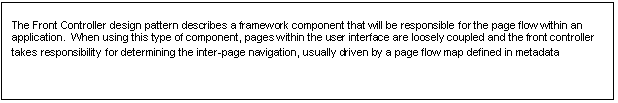 Text Box: The Front Controller design pattern describes a framework component that will be responsible for the page flow within an application.  When using this type of component, pages within the user interface are loosely coupled and the front controller takes responsibility for determining the inter-page navigation, usually driven by a page flow map defined in metadata
